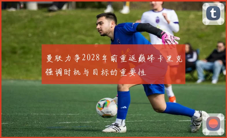 曼联力争2028年前重返巅峰卡里克强调时机与目标的重要性