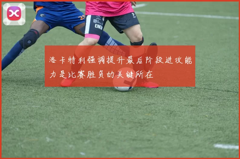 洛卡特利强调提升最后阶段进攻能力是比赛胜负的关键所在