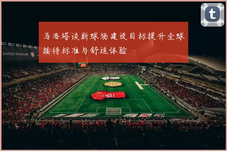 马洛塔谈新球场建设目标提升全球接待标准与舒适体验