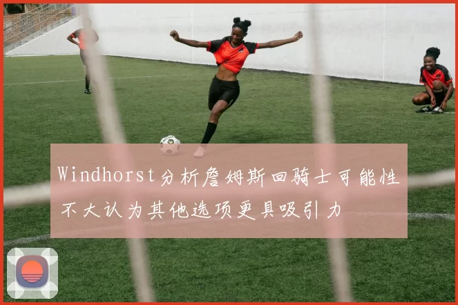 Windhorst分析詹姆斯回骑士可能性不大认为其他选项更具吸引力