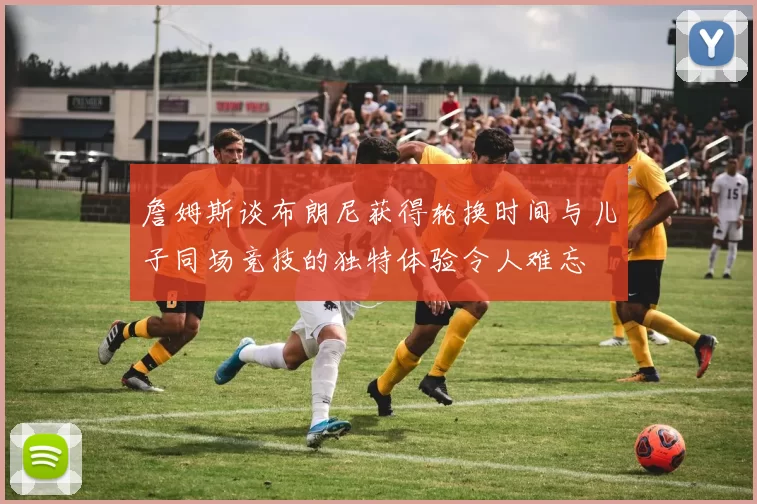 詹姆斯谈布朗尼获得轮换时间与儿子同场竞技的独特体验令人难忘