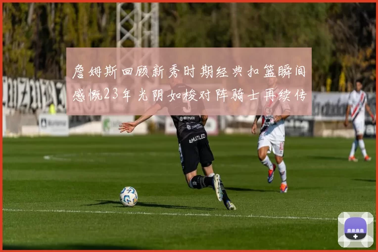 詹姆斯回顾新秀时期经典扣篮瞬间感慨23年光阴如梭对阵骑士再续传奇