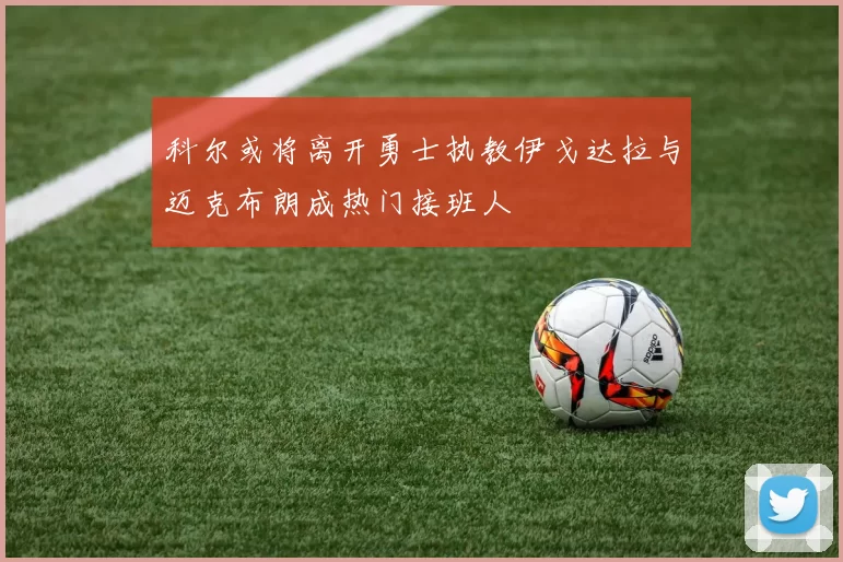 科尔或将离开勇士执教伊戈达拉与迈克布朗成热门接班人