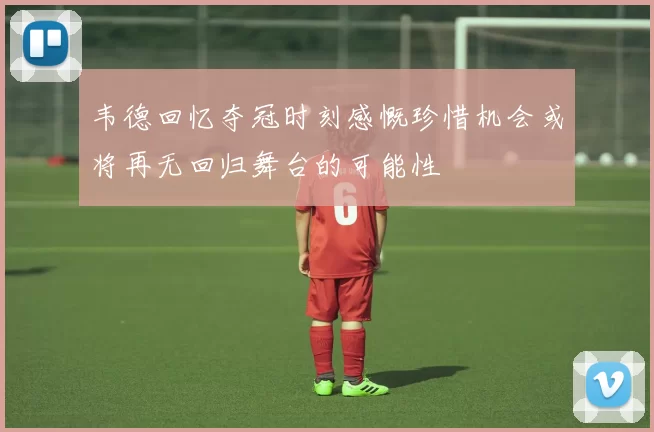 韦德回忆夺冠时刻感慨珍惜机会或将再无回归舞台的可能性
