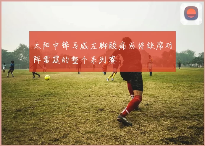 太阳中锋马威左脚酸痛或将缺席对阵雷霆的整个系列赛