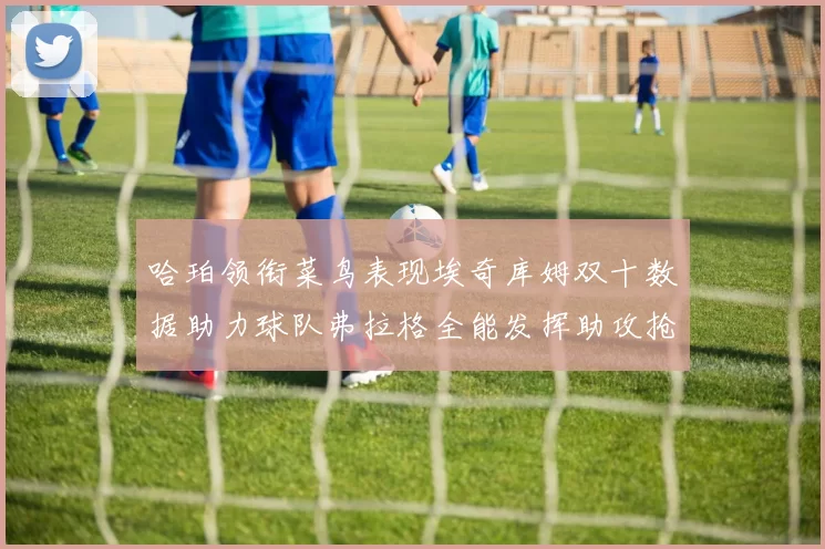 哈珀领衔菜鸟表现埃奇库姆双十数据助力球队弗拉格全能发挥助攻抢板双丰收