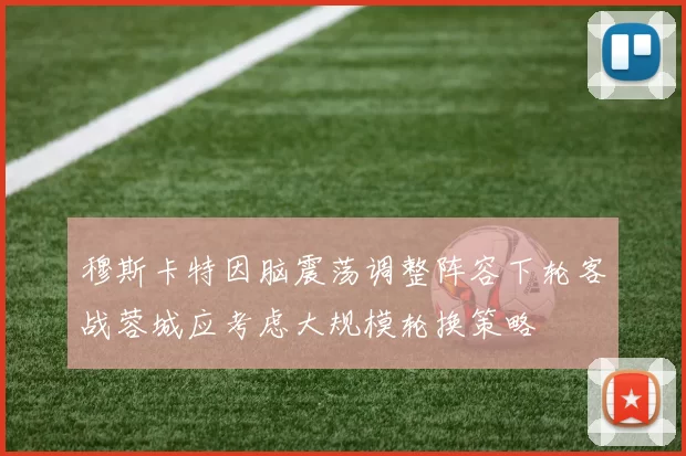 穆斯卡特因脑震荡调整阵容下轮客战蓉城应考虑大规模轮换策略