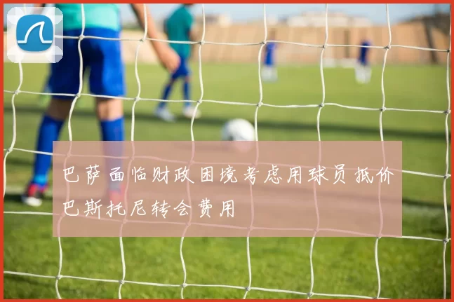巴萨面临财政困境考虑用球员抵价巴斯托尼转会费用