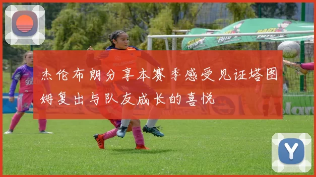 杰伦布朗分享本赛季感受见证塔图姆复出与队友成长的喜悦