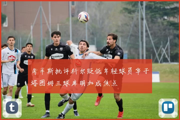 考辛斯批评科尔贬低年轻球员华子塔图姆三球库明加成焦点
