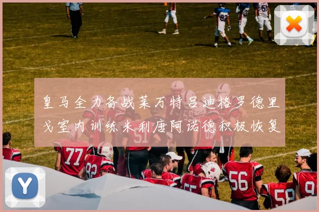 皇马全力备战莱万特吕迪格罗德里戈室内训练米利唐阿诺德积极恢复状态