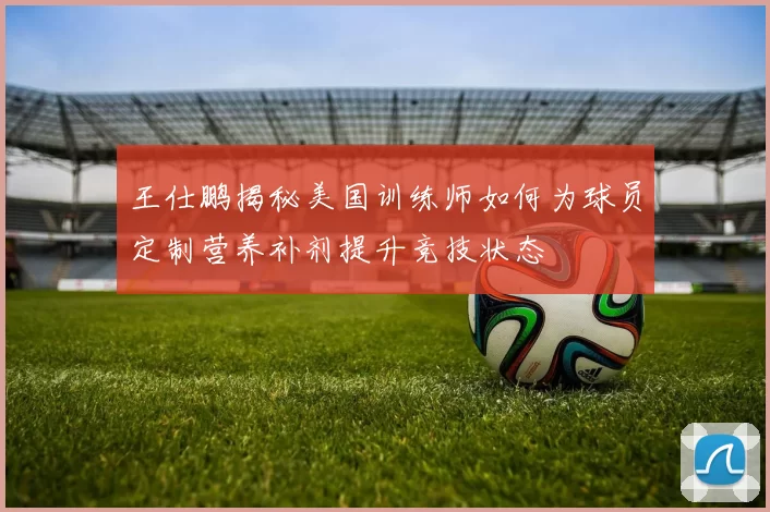 王仕鹏揭秘美国训练师如何为球员定制营养补剂提升竞技状态