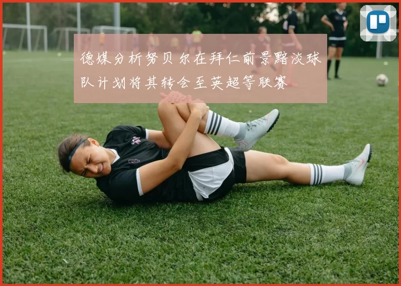 德媒分析努贝尔在拜仁前景黯淡球队计划将其转会至英超等联赛